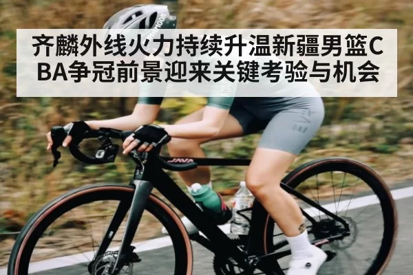 齐麟外线火力持续升温新疆男篮CBA争冠前景迎来关键考验与机会